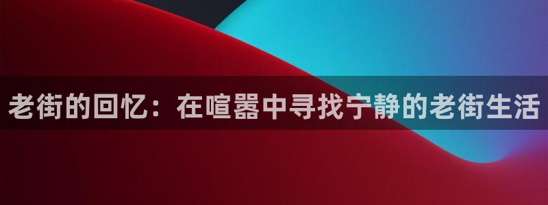 星亿娱乐注册：老街的回忆：在喧嚣中寻找宁静的老街生活