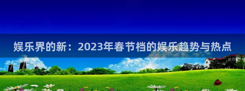 星亿娱乐平台：娱乐界的新：2023年春节档的娱乐趋势与热点