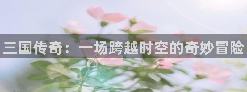 星亿娱乐登录：三国传奇：一场跨越时空的奇妙冒险