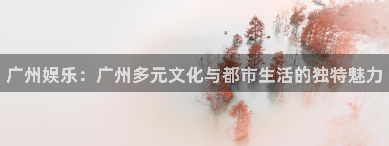星亿娱乐主管：广州娱乐：广州多元文化与都市生活的独特魅力